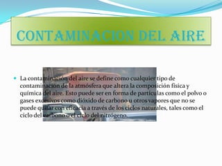CONTAMINACION DEL AIRE

 La contaminación del aire se define como cualquier tipo de
  contaminación de la atmósfera que altera la composición física y
  química del aire. Esto puede ser en forma de partículas como el polvo o
  gases excesivos como dióxido de carbono u otros vapores que no se
  puede quitar con eficacia a través de los ciclos naturales, tales como el
  ciclo del carbono o el ciclo del nitrógeno.
 