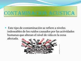 CONTAMINACION ACUSTICA

 Este tipo de contaminación se refiere a niveles
 indeseables de los ruidos causados por las actividades
 humanas que alteran el nivel de vida en la zona
 afectada.
 