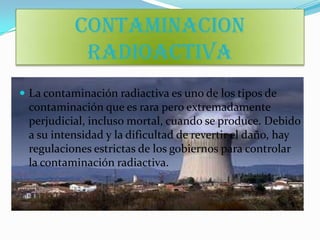 CONTAMINACION
            RADIOACTIVA
 La contaminación radiactiva es uno de los tipos de
 contaminación que es rara pero extremadamente
 perjudicial, incluso mortal, cuando se produce. Debido
 a su intensidad y la dificultad de revertir el daño, hay
 regulaciones estrictas de los gobiernos para controlar
 la contaminación radiactiva.
 