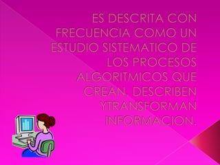 ES DESCRITA CON FRECUENCIA COMO UN ESTUDIO SISTEMATICO DE LOS PROCESOS ALGORITMICOS QUE CREAN, DESCRIBEN YTRANSFORMAN  INFORMACION.