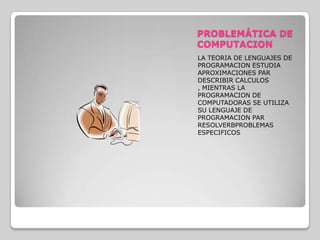 PROBLEMÁTICA DE COMPUTACIONLA TEORIA DE LENGUAJES DE PROGRAMACION ESTUDIA APROXIMACIONES PAR DESCRIBIR CALCULOS , MIENTRAS LA PROGRAMACION DE COMPUTADORAS SE UTILIZA SU LENGUAJE DE PROGRAMACION PAR RESOLVERBPROBLEMAS ESPECIFICOS