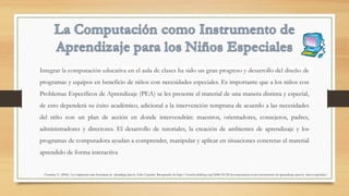 Integrar la computación educativa en el aula de clases ha sido un gran progreso y desarrollo del diseño de
programas y equipos en beneficio de niños con necesidades especiales. Es importante que a los niños con
Problemas Específicos de Aprendizaje (PEA) se les presente el material de una manera distinta y especial,
de esto dependerá su éxito académico, adicional a la intervención temprana de acuerdo a las necesidades
del niño con un plan de acción en donde intervendrán: maestros, orientadores, consejeros, padres,
administradores y directores. El desarrollo de tutoriales, la creación de ambientes de aprendizaje y los
programas de computadora ayudan a comprender, manipular y aplicar en situaciones concretas el material
aprendido de forma interactiva 
Fournier, V. (2008). La Computación como Instrumento de Aprendizaje para los Niños Especiales. Recuperado de http://vivtech.edublogs.org/2008/03/22/la-computacion-como-instrumento-de-aprendizaje-para-lo- ninos-especiales/
 