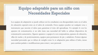 Los equipos de adaptación se puede utilizar con los estudiantes con discapacidades tanto en el salón
de educación especial como en el salón de contenido. Estos equipos pueden ser cualquier cosa o
instrumento que necesite el niños para garantizar el éxito del aprendizaje. Un ejemplo lo son los
aparatos de comunicación; si un niño tiene una necesidad del habla se utilizan dispositivos de
comunicación aumentativa. Algunos aparatos o equipos lo son computadoras, aparatos de ubicación,
sillas de ruedas y de posicionamiento, equipos para permanecer de pie y andadores. Existen algunas
necesidad personales que se deben de cumplir como lo es adaptación para utilizar el baño, mesas
para cambiar pañales o modificaciones para comer y aseo personal.
King, S. (n.d). Equipo adaptable para un niño con necesidades especiales. Recuperado de http://www.ehowenespanol.com/equipo-adaptable-nino-necesidades-especiales-sobre_134126/.
 