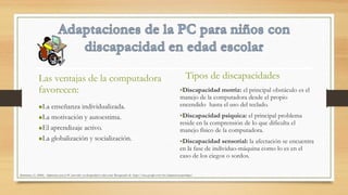 •La enseñanza individualizada.
•La motivación y autoestima.
•El aprendizaje activo.
•La globalización y socialización.
Tipos de discapacidades
•Discapacidad motriz: el principal obstáculo es el
manejo de la computadora desde el propio
encendido hasta el uso del teclado.
•Discapacidad psíquica: el principal problema
reside en la comprensión de lo que dificulta el
manejo físico de la computadora.
•Discapacidad sensorial: la afectación se encuentra
en la fase de individuo-máquina como lo es en el
caso de los ciegos o sordos.
Las ventajas de la computadora
favorecen:
Altamirano, G. (2006). Adaptaciones para la PC para niños con discapacidad en edad escolar. Recuperado de https://sites.google.com/site/adaptacionesparalapc/
 