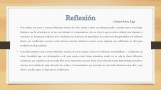 • Este trabajo me ayudó a conocer diferentes formas de como ayudar a niños con discapacidades a trabajar con la tecnología.
Sabemos que la tecnología no es tan solo trabajar en computadoras, sino es todo lo que podamos utilizer para imparter la
enseñanza de forma que ayudemos a los estudiantes en el proceso de aprendizaje. Los niños con discapacidades son brillantes
dentro sus condiciones; nosotros como futuros maestros debemos conocer como explotar esas habilidades en ellos para
ayudarlos en el aprendizaje.
• Con estas lecturas puede conocer diferentes técnicas de como ayudar a niños con diferentes discapacidades o condiciones de
salud. Considero que esta información es de gran ayuda, como future educadora tendré en mi sala de clases diferentes
estudiantes que necesitaran de mi ayuda. Para mi es importante conocer desde la leyes bajo las cuales debo trabajar con ellos y
conocer cada condición para ofrecerles las ayuda y el conocimiento que necesitan de una forma llamativa para ellos y que
ellos lo puedan lograr no importa sus condiciones.
Cristina Rivera Lugo
 