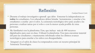 Emileyda Román Cortés
• Durante el trabajo investigativo aprendí que debo fomentar la independencia en
todos los estudiantes. Los educadores deben brindar herramientas y enseñar a los
estudiantes a usarlas por sí solos. La asistencia tecnológica sirve para ayudar a las
personas a realizar tareas por si solos o con la menor ayuda posible de otras
personas.
• Me familiaricé con la plataforma Ticne, que incluye más de 400 recursos
digitalizados para usar en clase. Utilizaré la plataforma Ticne para encontrar material
útil para las estudiantes y mantenerme informada sobre los últimos avances
tecnológicos para enseñar a los niños con discapacidades.
• Integraré en el salón de clases la computadora como un recurso principal de
Asistencia Tecnológica.
 