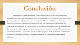Esta presentación nos permite abarcar el conocimiento sobre las técnicas de como integrar la
tecnología en el proceso de aprendizaje en un niño con discapacidades. A su vez el proceso que se debe tomar
para escoger el recurso indicado y necesario para integrar los TIC en el aula de clases. La Asistencia
Tecnológica garantiza el aprendizaje e individualidad de cada niño con discapacidad, brindándole una
oportunidad de poder realizar las mismas tareas de un niño de corriente regular pero con tecnología adaptada.
Existen una gran variedad de programas que aportan al desarrollo de cada destreza especifica de acuerdo a la
condición del estudiante. Consideramos que esto es un recurso que nos puede ayudar como futuros maestros
al desempeño pedagógico abarcando los intereses del estudiante sin tener que recurrir a la educación
tradicional.
 
