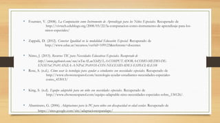 • Fournier, V. (2008). La Computación como Instrumento de Aprendizaje para los Niños Especiales. Recuperado de
http://vivtech.edublogs.org/2008/03/22/la-computacion-como-instrumento-de-aprendizaje-para-los-
ninos-especiales/
• Zappalá, D. (2012). Conectar Igualdad en la modalidad Educación Especial. Recuperado de
http://www.educ.ar/recursos/ver?id=109123&referente=docentes
• Nimo, J. (2013). Recursos TIC para Necesidades Educativas Especiales. Recuperado de
http://www.jogtheweb.com/run/wTmALewXhiPj/LA-COMPUTADORA-COMO-MEDIO-DE-
ENSE%C3%91ANZA-A-NI%C3%91OS-CON-NECESIDADES-ESPECIALES#
• Rose, S. (n.d.). Cómo usar la tecnología para ayudar a estudiantes con necesidades especiales. Recuperado de
http://www.ehowenespanol.com/tecnologia-ayudar-estudiantes-necesidades-especiales-
como_433013/
• King, S. (n.d). Equipo adaptable para un niño con necesidades especiales. Recuperado de
http://www.ehowenespanol.com/equipo-adaptable-nino-necesidades-especiales-sobre_134126/.
• Altamirano, G. (2006). Adaptaciones para la PC para niños con discapacidad en edad escolar. Recuperado de
https://sites.google.com/site/adaptacionesparalapc/
 