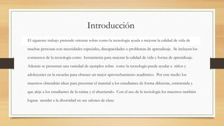 Introducción
El siguiente trabajo pretende orientar sobre como la tecnología ayuda a mejorar la calidad de vida de
muchas personas con necesidades especiales, discapacidades o problemas de aprendizaje. Se incluyen los
comienzos de la tecnología como herramienta para mejorar la calidad de vida y forma de aprendizaje.
Además se presentan una variedad de ejemplos sobre como la tecnología puede ayudar a niños y
adolecentes en la escuelas para obtener un mejor aprovechamiento académico. Por este medio los
maestros obtendrán ideas para presentar el material a los estudiantes de forma diferente, entretenida y
que aleje a los estudiantes de la rutina y el aburriendo. Con el uso de la tecnología los maestros también
logran atender a la diversidad en sus salones de clase.
 