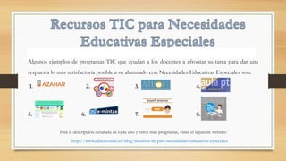 Algunos ejemplos de programas TIC que ayudan a los docentes a afrontar su tarea para dar una
respuesta lo más satisfactoria posible a su alumnado con Necesidades Educativas Especiales son:
1. 2. 3. 4.
5. 6. 7. 8.
Para la descripción detallada de cada uno y otros más programas, visite el siguiente website:
http://www.educacontic.es/blog/recursos-tic-para-necesidades-educativas-especiales
 