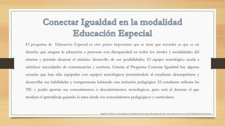 El programa de Educación Especial es otro punto importante que se tiene que recordar ya que es un
derecho que asegura la educación a personas con discapacidad en todos los niveles y modalidades del
sistema y permite alcanzar el máximo desarrollo de sus posibilidades. El equipo tecnológico ayuda a
satisfacer necesidades de comunicación y escritura. Gracias al Programa Conectar Igualdad hay algunas
escuelas que han sido equipadas con equipos tecnológicos permitiéndole al estudiante desempeñarse y
desarrollar sus habilidades y competencias habiendo una inclusión pedagógica. El estudiante utilizara las
TIC y podrá aportar sus conocimientos o descubrimientos tecnológicos, pero será el docente el que
mediará el aprendizaje guiando la tarea desde sus conocimientos pedagógicos y curriculares. 
Zappalá, D. (2012). Conectar Igualdad en la modalidad Educación Especial. Recuperado de http://www.educ.ar/recursos/ver?id=109123&referente=docentes
 