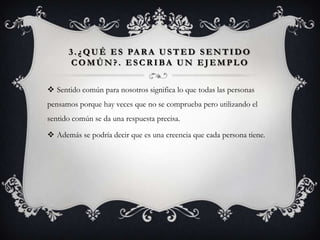 3 . ¿ Q U É E S PA R A U S T E D S E N T I D O
       COMÚN?. ESCRIBA UN EJEMPLO


 Sentido común para nosotros significa lo que todas las personas
pensamos porque hay veces que no se comprueba pero utilizando el
sentido común se da una respuesta precisa.

 Además se podría decir que es una creencia que cada persona tiene.
 