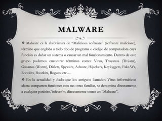 MALWARE
 Malware es la abreviatura de “Malicious software” (software malicioso),
término que engloba a todo tipo de programa o código de computadora cuya
función es dañar un sistema o causar un mal funcionamiento. Dentro de este
grupo podemos encontrar términos como: Virus, Troyanos (Trojans),
Gusanos (Worm), Dialers, Spyware, Adware, Hijackers, Keyloggers, FakeAVs,
Rootkits, Bootkits, Rogues, etc….
 En la actualidad y dado que los antiguos llamados Virus informáticos
ahora comparten funciones con sus otras familias, se denomina directamente
a cualquier parásito/infección, directamente como un “Malware”.
 