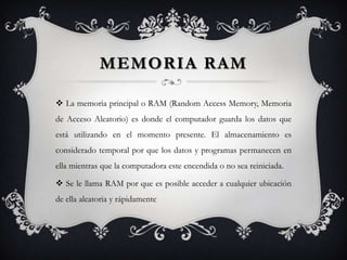MEMORIA RAM

 La memoria principal o RAM (Random Access Memory, Memoria
de Acceso Aleatorio) es donde el computador guarda los datos que
está utilizando en el momento presente. El almacenamiento es
considerado temporal por que los datos y programas permanecen en
ella mientras que la computadora este encendida o no sea reiniciada.

 Se le llama RAM por que es posible acceder a cualquier ubicación
de ella aleatoria y rápidamente
 