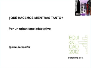 ¿QUÉ HACEMOS MIENTRAS TANTO?


>>
Por un urbanismo adaptativo




@manufernandez



                               DICIEMBRE 2012
 