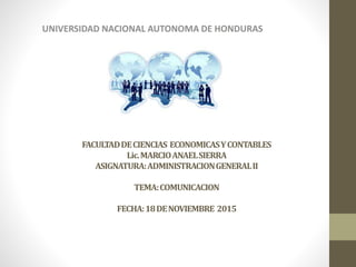 FACULTADDECIENCIAS ECONOMICASYCONTABLES
Lic.MARCIOANAELSIERRA
ASIGNATURA:ADMINISTRACIONGENERALII
TEMA:COMUNICACION
FECHA:18DENOVIEMBRE 2015
UNIVERSIDAD NACIONAL AUTONOMA DE HONDURAS
 