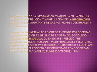 Una sociedad de la informaciónes aquella en la cual la creación, distribución y manipulación de la información forman parte importante de las actividades culturales y económicas.la concepción actual de lo que se entiende por Sociedad de la Información es influjo de la obra del sociólogo japonés YonejiMasuda, quién en 1981 publicó TheInformationSociety as Post-Industrial Society (Editorial WorldFutureSociety, Colombia), traducido al castellano en 1984 como "La Sociedad Informatizada como Sociedad Post-Industrial" (Madrid, Fundesco-Tecnos, 1984).