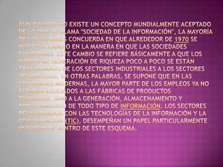Aun cuando no existe un concepto mundialmente aceptado de lo que se llama "Sociedad de la información", la mayoría de los autores concuerda en que alrededor de 1970 se inició un cambio en la manera en que las sociedades funcionan. Este cambio se refiere básicamente a que los medios de generación de riqueza poco a poco se están trasladando de los sectores industriales a los sectores de servicios. En otras palabras, se supone que en las sociedades modernas, la mayor parte de los empleos ya no estarán asociados a las fábricas de productos tangibles, sino a la generación, almacenamiento y procesamiento de todo tipo de información. Los sectores relacionados con las tecnologías de la información y la comunicación (TIC), desempeñan un papel particularmente importante dentro de este esquema.