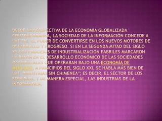 Desde la perspectiva de la economía globalizada contemporánea, la sociedad de la información concede a las TIC, el poder de convertirse en los nuevos motores de desarrollo y progreso. Si en la segunda mitad del siglo XX los procesos de industrialización fabriles marcaron la pauta en el desarrollo económico de las sociedades occidentales que operaban bajo una economía de mercado, a principios del siglo XXI, se habla más bien de las "industrias sin chimenea"; es decir, el sector de los servicios, y de manera especial, las industrias de la informática.