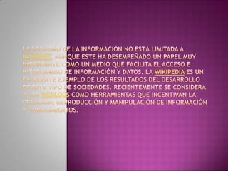 La sociedad de la información no está limitada a Internet, aunque este ha desempeñado un papel muy importante como un medio que facilita el acceso e intercambio de información y datos. La Wikipedia es un excelente ejemplo de los resultados del desarrollo de este tipo de sociedades. Recientemente se considera a los weblogs como herramientas que incentivan la creación, reproducción y manipulación de información y conocimientos.