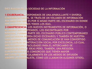 Diez rasgos de la Sociedad de la Información1-Exuberancia.. Disponemos de una apabullante y diversa cantidad de datos. Se trata de un volumen de información tan profuso que es por sí mismo parte del escenario en donde nos desenvolvemos todos los días. 2-Omnipresencia. Los nuevos instrumentos de información, o al menos sus contenidos, los encontramos por doquier, forman parte del escenario público contemporáneo (son en buena medida dicho escenario) y también de nuestra vida privada. Los medios de comunicación se han convertido en el espacio de interacción social por excelencia, lo cual implica mayores facilidades para el intercambio de preocupaciones e ideas pero, también, una riesgosa supeditación a los consorcios que tienen mayor influencia, particularmente en los medios de difusión abierta (o generalista, como les llaman en algunos sitios).