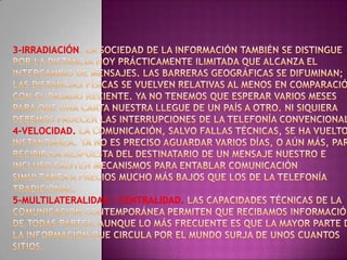 3-Irradiación. La Sociedad de la Información también se distingue por la distancia hoy prácticamente ilimitada que alcanza el intercambio de mensajes. Las barreras geográficas se difuminan; las distancias físicas se vuelven relativas al menos en comparación con el pasado reciente. Ya no tenemos que esperar varios meses para que una carta nuestra llegue de un país a otro. Ni siquiera debemos padecer las interrupciones de la telefonía convencional.4-Velocidad. La comunicación, salvo fallas técnicas, se ha vuelto instantánea. Ya no es preciso aguardar varios días, o aún más, para recibir la respuesta del destinatario de un mensaje nuestro e incluso existen mecanismos para entablar comunicación simultánea a precios mucho más bajos que los de la telefonía tradicional. 5-Multilateralidad / Centralidad. Las capacidades técnicas de la comunicación contemporánea permiten que recibamos información de todas partes, aunque lo más frecuente es que la mayor parte de la información que circula por el mundo surja de unos cuantos sitios.