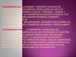 9-Desorientación. La enorme y creciente cantidad de información a la que podemos tener acceso no sólo es oportunidad de desarrollo social y personal. También y antes que nada, se ha convertido en desafío cotidiano y en motivo de agobio para quienes recibimos o podemos encontrar millares de noticias, símbolos, declaraciones, imágenes e incitaciones de casi cualquier índole a través de los medios y especialmente en la red de redes.10-Ciudadanía pasiva. La dispersión y abundancia de mensajes, la preponderancia de los contenidos de carácter comercial y particularmente propagados por grandes consorcios mediáticos y la ausencia de capacitación y reflexión suficientes sobre estos temas, suelen aunarse para que en la Sociedad de la Información el consumo prevalezca sobre la creatividad y el intercambio mercantil sea más frecuente que el intercambio de conocimientos. 