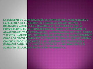 La Sociedad de la Información es expresión de las realidades y capacidades de los medios de comunicación más nuevos, o renovados merced a los desarrollos tecnológicos que se consolidaron en la última década del siglo: la televisión, el almacenamiento de información, la propagación de video, sonido y textos, han podido comprimirse en soportes de almacenamiento como los discos compactos o a través de señales que no podrían conducir todos esos datos si no hubieran sido traducidos a formatos digitales. La digitalización de la información es el sustento de la nueva revolución informática. 