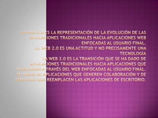 La Web 2.0 es la representación de la evolución de las aplicaciones tradicionales hacia aplicaciones web enfocadas al usuario final. El Web 2.0 es una actitud y no precisamente una tecnologíaLa Web 2.0 es la transición que se ha dado de aplicaciones tradicionales hacia aplicaciones que funcionan a través del web enfocadas al usuario final. Se trata de aplicaciones que generen colaboración y de servicios que reemplacen las aplicaciones de escritorio.