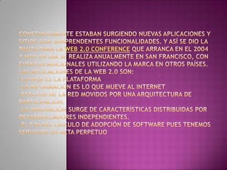 Constantemente estaban surgiendo nuevas aplicaciones y sitios con sorprendentes funcionalidades. Y así se dio la pauta para la Web 2.0 conference que arranca en el 2004 y hoy en día se realiza anualmente en San Francisco, con eventos adicionales utilizando la marca en otros países.Las aplicaciones de la web 2.0 son:-La web es la plataforma -La información es lo que mueve al Internet -Efectos de la red movidos por una arquitectura de participación. -La innovación surge de características distribuidas por desarrolladores independientes. -El fin del círculo de adopción de software pues tenemos servicios en beta perpetuo 
