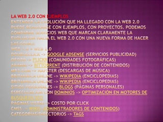 La Web 2.0 con ejemplosEntender la evolución que ha llegado con la Web 2.0 puede realizarse con ejemplos, con proyectos. Podemos comparar servicios web que marcan claramente la evolución hacia el Web 2.0 con una nueva forma de hacer las cosas:Web 1.0 > Web 2.0 Doubleclick –> Google AdSense (Servicios Publicidad) Ofoto –> Flickr (Comunidades fotográficas) Akamai –> BitTorrent (Distribución de contenidos) mp3.com –> Napster (Descargas de música) Britannica Online –> Wikipedia (Enciclopedias) Britannica Online –> Wikipedia (Enciclopedias) Sitios personales –> Blogs (Páginas personales) Especulación con dominios –> Optimización en motores de búsqueda SEOPáginas vistas –> Costo por clickCMSs –> Wikis (Administradores de contenidos) Categorías/Directorios –> Tags