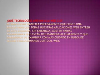¿Qué tecnologías apoyan a la Web 2.0?El Web 2.0 no significa precisamente que existe una receta para que todas nuestras aplicaciones web entren en este esquema. Sin embargo, existen varias tecnologías que están utilizándose actualmente y que deberíamos de examinar con más cuidado en busca de seguir evolucionando junto al web.
