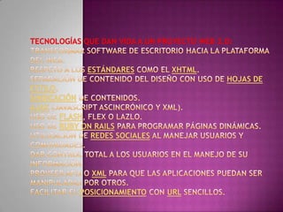 Tecnologías que dan vida a un proyecto Web 2.0:Transformar software de escritorio hacia la plataforma del web. Respeto a los estándares como el XHTML. Separación de contenido del diseño con uso de hojas de estilo. Sindicación de contenidos. Ajax (javascriptascincrónico y xml). Uso de Flash, Flex o Lazlo. Uso de RubyonRails para programar páginas dinámicas. Utilización de redes sociales al manejar usuarios y comunidades. Dar control total a los usuarios en el manejo de su información. Proveer APis o XML para que las aplicaciones puedan ser manipuladas por otros. Facilitar el posicionamiento con URL sencillos. 