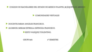  COLEGIO DE BACHILLERES DEL ESTADO DE MEXICO PLANTEL 58 JIQUIPILCO, MEXICO
 COMUNIDADES VIRTUALES
 DOCENTE:FABIAN ANGELES FRANCISCO.
 ALUMNOS: MIRIAM ESTRELLA ESPINOZA FRANCISCO.
SIXTO VAZQUEZ TOLENTINO.
GRUPO:401 4° SEMESTRE
 