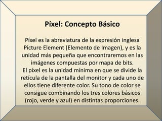 Píxel: Concepto Básico
  Píxel es la abreviatura de la expresión inglesa
 Picture Element (Elemento de Imagen), y es la
unidad más pequeña que encontraremos en las
     imágenes compuestas por mapa de bits.
 El píxel es la unidad mínima en que se divide la
retícula de la pantalla del monitor y cada uno de
 ellos tiene diferente color. Su tono de color se
  consigue combinando los tres colores básicos
  (rojo, verde y azul) en distintas proporciones.
 