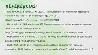 Referencias:
Referencias:
• Fanselow, M. S., & Poulos, A. M. (2005). The neuroscience of mammalian associative
learning. Annual Review of Psychology, 56(1), 207–234.
https://doi.org/10.1146/annurev.psych.56.091103.070213
• García-Allen, J. (2015, septiembre 30). El condicionamiento clásico y sus experimentos
más importantes. Psicología y Mente.
https://psicologiaymente.com/psicologia/condicionamiento-clasico-experimentos
• McSweeney, F. K., & Murphy, E. S. (2014). The Wiley Blackwell handbook of operant and
classical conditioning. John Wiley & Sons.
• UNIR. (2025, agosto 21). El condicionamiento clásico: aprender con respuestas
automáticas. UNIR Revista. https://www.unir.net/revista/salud/condicionamiento-clasico/
 