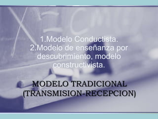 MODELO TRADICIONAL (TRANSMISION-RECEPCION) 1.Modelo Conductista.2.Modelo de enseñanza por descubrimiento, modelo constructivista. 