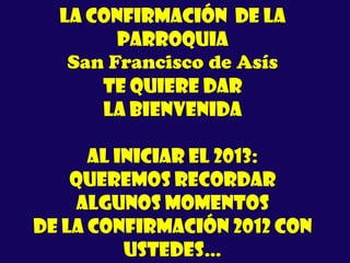 La Confirmación de la
Parroquia
San Francisco de Asís
te quiere dar
LA BIENVENIDA
Al iniciar el 2013:
queremos recordar
algunos momentos
de la Confirmación 2012 con
ustedes…
 