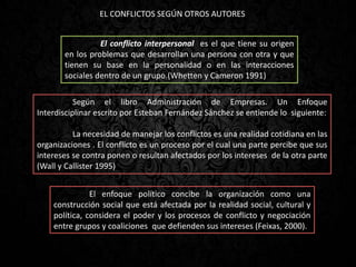 EL CONFLICTOS SEGÚN OTROS AUTORES
Según el libro Administración de Empresas. Un Enfoque
Interdisciplinar escrito por Esteban Fernández Sánchez se entiende lo siguiente:
La necesidad de manejar los conflictos es una realidad cotidiana en las
organizaciones . El conflicto es un proceso por el cual una parte percibe que sus
intereses se contra ponen o resultan afectados por los intereses de la otra parte
(Wall y Callister 1995)
El enfoque político concibe la organización como una
construcción social que está afectada por la realidad social, cultural y
política, considera el poder y los procesos de conflicto y negociación
entre grupos y coaliciones que defienden sus intereses (Feixas, 2000).
El conflicto interpersonal es el que tiene su origen
en los problemas que desarrollan una persona con otra y que
tienen su base en la personalidad o en las interacciones
sociales dentro de un grupo.(Whetten y Cameron 1991)
 