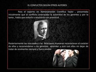 Para el experto en Administración Científica Taylor , presentaba
inicialmente que el conflicto amenazaba la autoridad de los gerentes y por lo
tanto , había que evitarlo o resolverlo con prontitud.
Posteriormente los vinculados a las Relaciones Humanas reconocieron el carácter
de ellos y recomendaron a los gerentes aprender a vivir con ellos sin dejar de
tratar de resolverlos siempre y fuera posible
EL CONFLICTOS SEGÚN OTROS AUTORES
 
