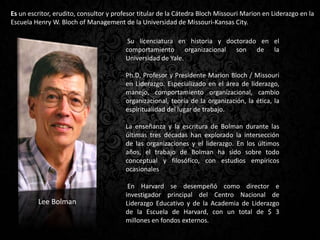 Es un escritor, erudito, consultor y profesor titular de la Cátedra Bloch Missouri Marion en Liderazgo en la
Escuela Henry W. Bloch of Management de la Universidad de Missouri-Kansas City.
Su licenciatura en historia y doctorado en el
comportamiento organizacional son de la
Universidad de Yale.
Ph.D, Profesor y Presidente Marion Bloch / Missouri
en Liderazgo. Especializado en el área de liderazgo,
manejo, comportamiento organizacional, cambio
organizacional, teoría de la organización, la ética, la
espiritualidad del lugar de trabajo.
La enseñanza y la escritura de Bolman durante las
últimas tres décadas han explorado la intersección
de las organizaciones y el liderazgo. En los últimos
años, el trabajo de Bolman ha sido sobre todo
conceptual y filosófico, con estudios empíricos
ocasionales
En Harvard se desempeñó como director e
investigador principal del Centro Nacional de
Liderazgo Educativo y de la Academia de Liderazgo
de la Escuela de Harvard, con un total de $ 3
millones en fondos externos.
Lee Bolman
 