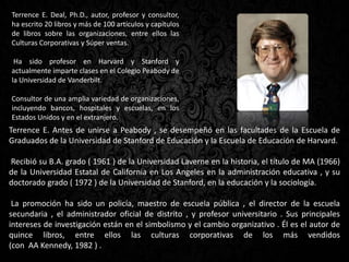 Terrence E. Deal, Ph.D., autor, profesor y consultor,
ha escrito 20 libros y más de 100 artículos y capítulos
de libros sobre las organizaciones, entre ellos las
Culturas Corporativas y Súper ventas.
Ha sido profesor en Harvard y Stanford y
actualmente imparte clases en el Colegio Peabody de
la Universidad de Vanderbilt.
Consultor de una amplia variedad de organizaciones,
incluyendo bancos, hospitales y escuelas, en los
Estados Unidos y en el extranjero.
Terrence E. Antes de unirse a Peabody , se desempeñó en las facultades de la Escuela de
Graduados de la Universidad de Stanford de Educación y la Escuela de Educación de Harvard.
Recibió su B.A. grado ( 1961 ) de la Universidad Laverne en la historia, el título de MA (1966)
de la Universidad Estatal de California en Los Angeles en la administración educativa , y su
doctorado grado ( 1972 ) de la Universidad de Stanford, en la educación y la sociología.
La promoción ha sido un policía, maestro de escuela pública , el director de la escuela
secundaria , el administrador oficial de distrito , y profesor universitario . Sus principales
intereses de investigación están en el simbolismo y el cambio organizativo . Él es el autor de
quince libros, entre ellos las culturas corporativas de los más vendidos
(con AA Kennedy, 1982 ) .
 