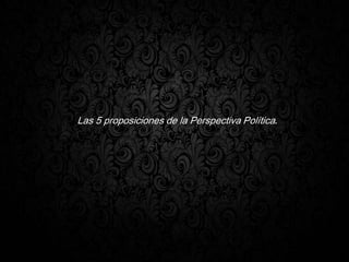 Las 5 proposiciones de la Perspectiva Política.
 