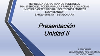 Presentación
Unidad II
REPÚBLICA BOLIVARIANA DE VENEZUELA
MINISTERIO DEL PODER POPULAR PARA LA EDUCACIÓN
UNIVERSIDAD TERRITORIAL POLITÉCNICA “ANDRÉS
ELOY BLANCO”
BARQUISIMETO – ESTADO LARA
ESTUDIANTE:
JESÚS CORDERO C.I:27.617.99
SECCIÓN: C00405
 