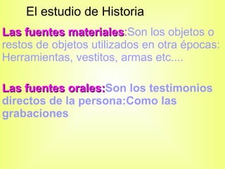 El estudio de Historia Las fuentes materiales : Son los objetos o restos de objetos utilizados en otra épocas: Herramientas, vestitos, armas etc.... Las fuentes orales: Son los testimonios  