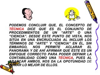 PODEMOS CONCLUIR QUE, EL CONCEPTO DE 
TÉCNICA DICE QUE ES EL CONJUNTO DE 
PROCEDIMIENTOS DE UN “ARTE” O UNA 
“CIENCIA”. DESDE ESTE PUNTO DE VISTA, NOS 
SITÚA EN UNA ENCRUCIJADA AL INCLUIR LOS 
TÉRMINOS DE “ARTE” Y “CIENCIA” EN ÉL, SIN 
EMBARGO, NOS PERMITE ACLARAR EL 
PANORAMA Y DE AHÍ AFIRMAR QUE ÉSTE ES UN 
ENFOQUE CORRECTO PARA PODER DEFINIR LA 
CONTABILIDAD COMO UNA TÉCNICA, PUES AL 
ABARCAR AMBOS, NOS DA LA OPOTUNIDAD DE 
TOMAR LO MEJOR DE ELLOS. 
 