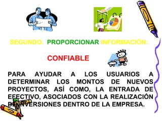 SEGUNDO. PROPORCIONAR INFORMACIÓN: 
CONFIABLE 
PARA AYUDAR A LOS USUARIOS A 
DETERMINAR LOS MONTOS DE NUEVOS 
PROYECTOS, ASÍ COMO, LA ENTRADA DE 
EFECTIVO, ASOCIADOS CON LA REALIZACIÓN 
DE INVERSIONES DENTRO DE LA EMPRESA. 
 