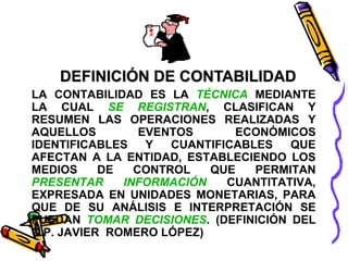 DEFINICIÓN DE CONTABILIDAD 
LA CONTABILIDAD ES LA TÉCNICA MEDIANTE 
LA CUAL SE REGISTRAN, CLASIFICAN Y 
RESUMEN LAS OPERACIONES REALIZADAS Y 
AQUELLOS EVENTOS ECONÓMICOS 
IDENTIFICABLES Y CUANTIFICABLES QUE 
AFECTAN A LA ENTIDAD, ESTABLECIENDO LOS 
MEDIOS DE CONTROL QUE PERMITAN 
PRESENTAR INFORMACIÓN CUANTITATIVA, 
EXPRESADA EN UNIDADES MONETARIAS, PARA 
QUE DE SU ANÁLISIS E INTERPRETACIÓN SE 
PUEDAN TOMAR DECISIONES. (DEFINICIÓN DEL 
C.P. JAVIER ROMERO LÓPEZ) 
 