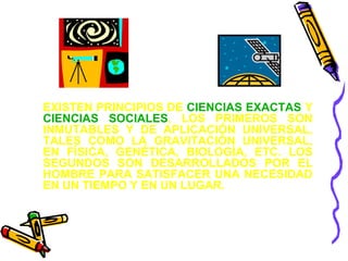 EXISTEN PRINCIPIOS DE CIENCIAS EXACTAS Y 
CIENCIAS SOCIALES, LOS PRIMEROS SON 
INMUTABLES Y DE APLICACIÓN UNIVERSAL, 
TALES COMO LA GRAVITACIÓN UNIVERSAL, 
EN FÍSICA, GENÉTICA, BIOLOGÍA, ETC. LOS 
SEGUNDOS SON DESARROLLADOS POR EL 
HOMBRE PARA SATISFACER UNA NECESIDAD 
EN UN TIEMPO Y EN UN LUGAR. 
 