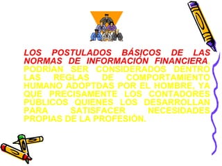 LOS POSTULADOS BÁSICOS DE LAS 
NORMAS DE INFORMACIÓN FINANCIERA, 
PODRÍAN SER CONSIDERADOS DENTRO 
LAS REGLAS DE COMPORTAMIENTO 
HUMANO ADOPTDAS POR EL HOMBRE, YA 
QUE PRECISAMENTE LOS CONTADORES 
PÚBLICOS QUIENES LOS DESARROLLAN 
PARA SATISFACER NECESIDADES 
PROPIAS DE LA PROFESIÓN. 
 